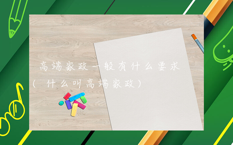 高端家政一般有什么要求 (什么叫高端家政)